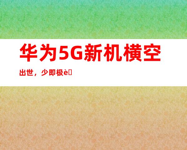 华为5G新机横空出世，少即极致，引领未来